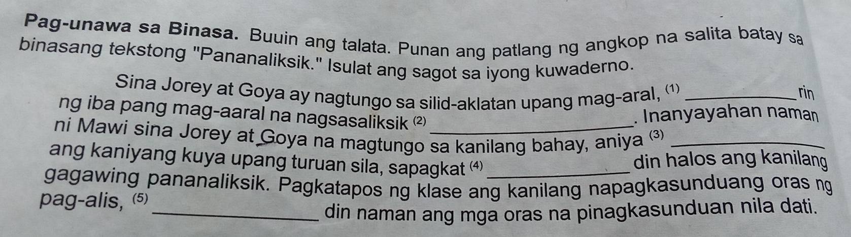 Pag-unawa sa Binasa. Buuin ang talata. Punan ang patlang ng angkop na salita batay sa 
binasang tekstong "Pananaliksik." Isulat ang sagot sa iyong kuwaderno. 
Sina Jorey at Goya ay nagtungo sa silid-aklatan upang mag-aral, ⑴_ 
rin 
ng iba pang mag-aaral na nagsasaliksik ² 
. Inanyayahan naman 
ni Mawi sina Jorey at Goya na magtungo sa kanilang bahay, aniya _ 
ang kaniyang kuya upang turuan sila, sapagkat ⁴) 
din halos ang kanilang 
gagawing pananaliksik. Pagkatapos ng klase ang kanilang napagkasunduang oras ng 
pag-alis, (5) 
_din naman ang mga oras na pinagkasunduan nila dati.