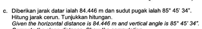 Diberikan jarak datar ialah 84.446 m dan sudut pugak ialah 85°45'34''. 
Hitung jarak cerun. Tunjukkan hitungan. 
Given the horizontal distance is 84.446 m and vertical angle is 85°45'34''.