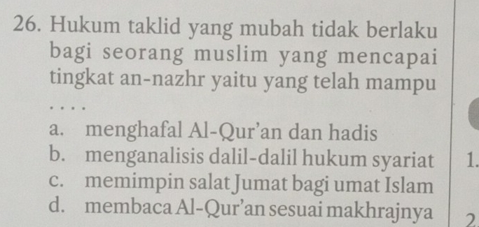 Hukum taklid yang mubah tidak berlaku
bagi seorang muslim yang mencapai
tingkat an-nazhr yaitu yang telah mampu
..。。
a. menghafal Al-Qur’an dan hadis
b. menganalisis dalil-dalil hukum syariat 1.
c. memimpin salat Jumat bagi umat Islam
d. membaca Al-Qur’an sesuai makhrajnya 2