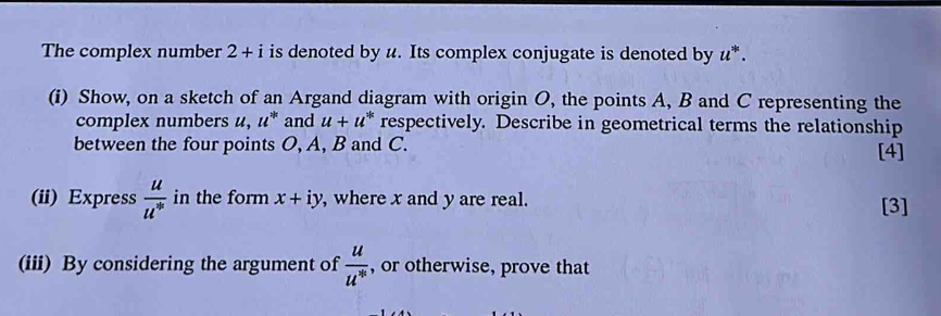 The complex number 2+i is denoted by u. Its complex conjugate is denoted by u^*. 
(i) Show, on a sketch of an Argand diagram with origin O, the points A, B and C representing the 
complex numbers u, u^(*k) and u+u^* respectively. Describe in geometrical terms the relationship 
between the four points O, A, B and C. [4] 
(ii) Express frac uu^(v_0) in the form x+iy , where x and y are real. [3] 
(iii) By considering the argument of  u/u^(16)  , or otherwise, prove that