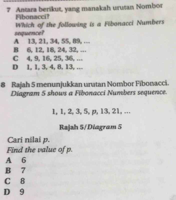 Antara berikut, yang manakah urutan Nombor
Fibonacci?
Which of the following is a Fibonacci Numbers
sequence?
A 13, 21, 34, 55, 89, …
B 6, 12, 18, 24, 32, ...
C 4, 9, 16, 25, 36, ...
D 1, 1, 3, 4, 8, 13, …
8 Rajah 5 menunjukkan urutan Nombor Fibonacci.
Diagram 5 shows a Fibonacci Numbers sequence.
1, 1, 2, 3, 5, p, 13, 21, ...
Rajah 5/Diagram 5
Cari nilai p.
Find the value of p.
A 6
B 7
C 8
D 9