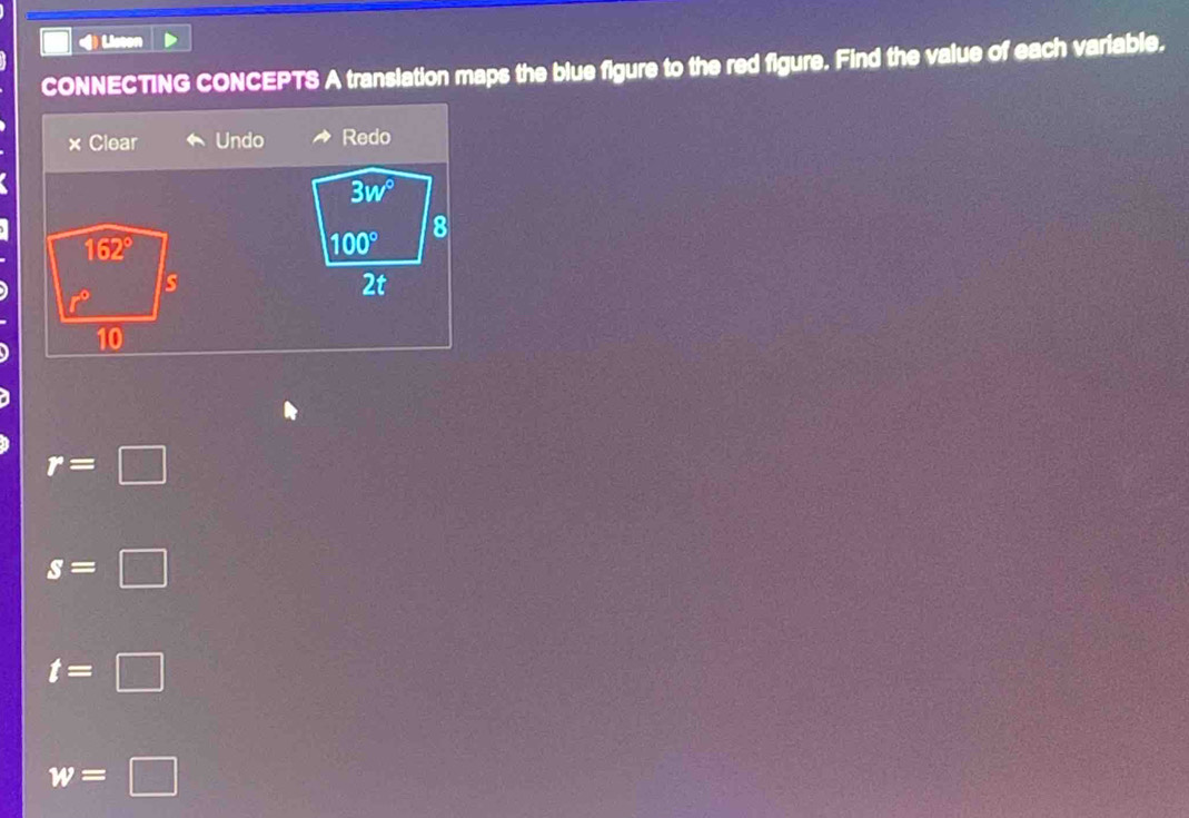 Liston
CONNECTING CONCEPTS A translation maps the blue figure to the red figure. Find the value of each variable.
× Clear Undo Redo
3w°
100°
8
2t
r=□
s=□
t=□
w=□
