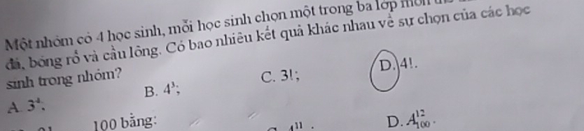 Một nhóm có 4 học sinh, mỗi học sinh chọn một trong ba lớp mờn 
đá, bóng rổ và cầu lông. Có bao nhiêu kết quả khác nhau về sự chọn của các học
sinh trong nhóm? C. 31; D. 4!.
B. 4^3;
A 3^4.
100 bằng: D. A_(100)^(12).
4^(11)