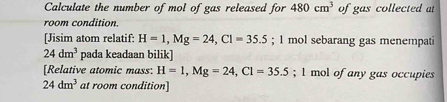 Calculate the number of mol of gas released for 480cm^3 of gas collected at 
room condition. 
[Jisim atom relatif: H=1, Mg=24, Cl=35.5; 1 mol sebarang gas menempati
24dm^3 pada keadaan bilik] 
[Relative atomic mass: H=1, Mg=24, Cl=35.5; 1 mol of any gas occupies
24dm^3 at room condition]