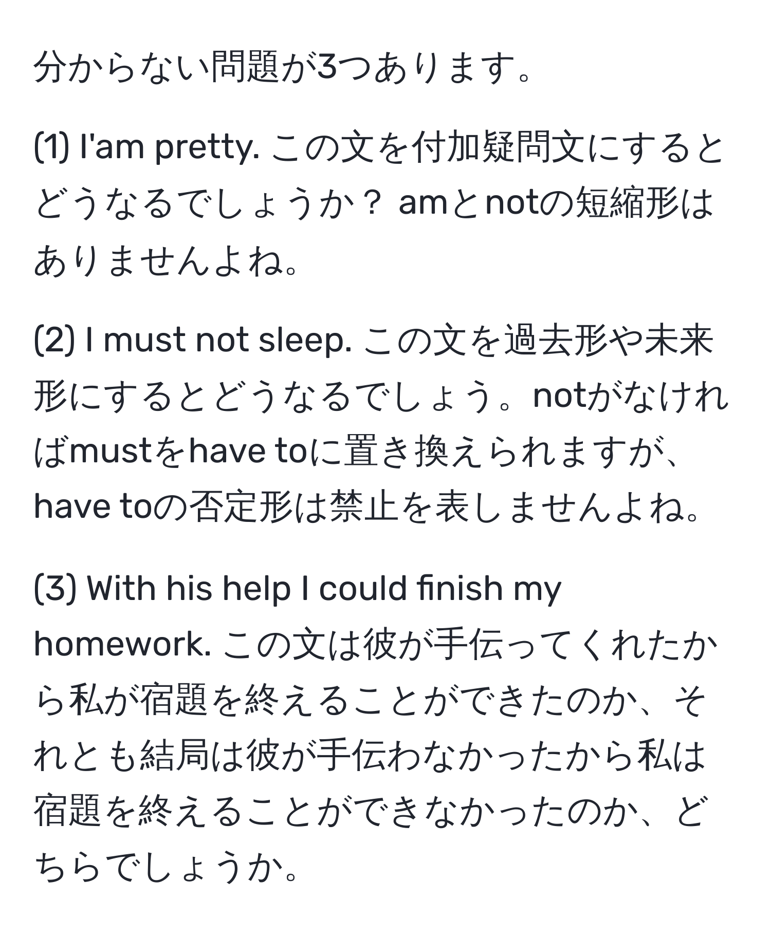 分からない問題が3つあります。

(1) I'am pretty. この文を付加疑問文にするとどうなるでしょうか？ amとnotの短縮形はありませんよね。

(2) I must not sleep. この文を過去形や未来形にするとどうなるでしょう。notがなければmustをhave toに置き換えられますが、have toの否定形は禁止を表しませんよね。

(3) With his help I could finish my homework. この文は彼が手伝ってくれたから私が宿題を終えることができたのか、それとも結局は彼が手伝わなかったから私は宿題を終えることができなかったのか、どちらでしょうか。