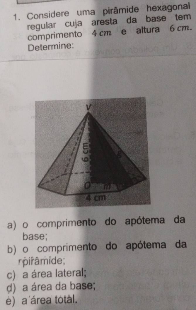 Considere uma pirâmide hexagonal 
regular cuja aresta da base tem 
comprimento 4 cm e altura 6 cm. 
Determine: 
a) o comprimento do apótema da 
base; 
b) o comprimento do apótema da 
rpirâmide; 
c) a área lateral; 
d) a área da base; 
e) a área total.