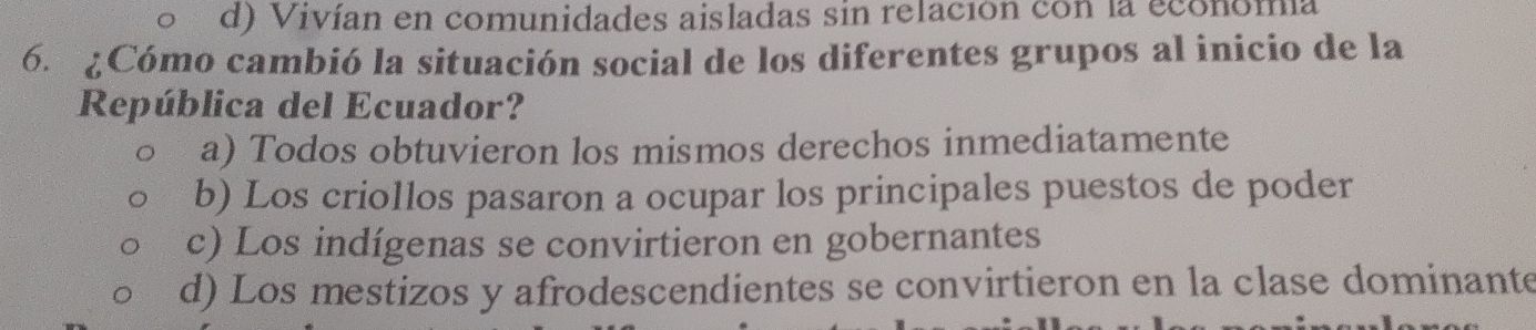 d) Vivían en comunidades aisladas sin relación con la economía
6. ¿Cómo cambió la situación social de los diferentes grupos al inicio de la
República del Ecuador?
a) Todos obtuvieron los mismos derechos inmediatamente
b) Los criollos pasaron a ocupar los principales puestos de poder
c) Los indígenas se convirtieron en gobernantes
d) Los mestizos y afrodescendientes se convirtieron en la clase dominante