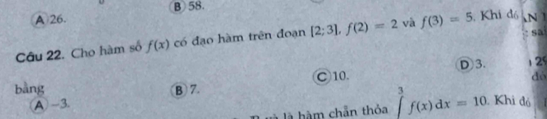 B58.
A 26.
sa
Câu 22. Cho hàm số f(x) có đạo hàm trên đoạn [2;3], f(2)=2 và f(3)=5 , Khi đó 
1
○ 10. D 3. 12
A -3. dó
bằng B 7. Khi đỏ
là hàm chẵn thỏa ∈tlimits _0^3f(x)dx=10