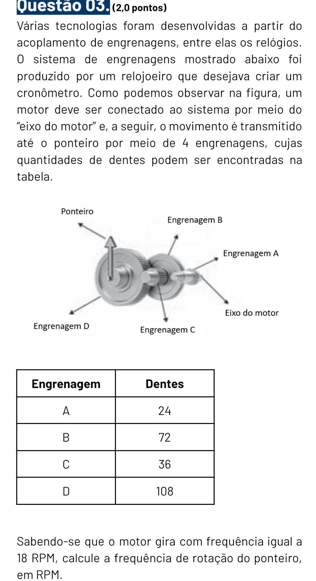 (2,0 pontos) 
Várias tecnologias foram desenvolvidas a partir do 
acoplamento de engrenagens, entre elas os relógios. 
O sistema de engrenagens mostrado abaixo foi 
produzido por um relojoeiro que desejava criar um 
cronômetro. Como podemos observar na figura, um 
motor deve ser conectado ao sistema por meio do 
'eixo do motor' e, a seguir, o movimento é transmitido 
até o ponteiro por meio de 4 engrenagens, cujas 
quantidades de dentes podem ser encontradas na 
tabela. 
Sabendo-se que o motor gira com frequência igual a
18 RPM, calcule a frequência de rotação do ponteiro, 
em RPM.