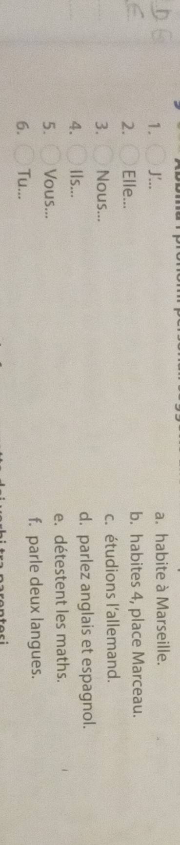 .. a. habite à Marseille.
2. Elle...
b. habites 4, place Marceau.
3. Nous... c. étudions l'allemand.
4. Ils... d. parlez anglais et espagnol.
e. détestent les maths.
5. Vous...
f. parle deux langues.
6. Tu...