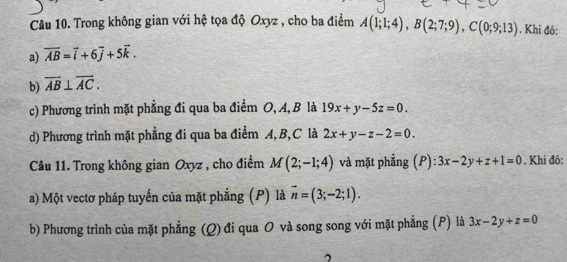 Trong không gian với hệ tọa độ Oxyz , cho ba điểm A(1;1;4), B(2;7;9), C(0;9;13). Khi đó: 
a) overline AB=vector i+6vector j+5vector k. 
b) overline AB⊥ overline AC. 
c) Phương trình mặt phẳng đi qua ba điểm O, A, B là 19x+y-5z=0. 
d) Phương trình mặt phẳng đi qua ba điểm A, B, C là 2x+y-z-2=0. 
Câu 11. Trong không gian Oxyz , cho điểm M(2;-1;4) và mặt phẳng (P): 3x-2y+z+1=0. Khi đó: 
a) Một vectơ pháp tuyến của mặt phẳng (P) là vector n=(3;-2;1). 
b) Phương trình của mặt phẳng (Q) đi qua O và song song với mặt phẳng (P) là 3x-2y+z=0
2