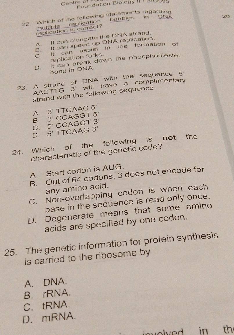 Centre of PU
Foundation Biology II / B1oug5
22. Which of the following statements regarding
bubbles in DNA 28.
multiple replication
replication is correct?
A. It can elongate the DNA strand.
B. It can speed up DNA replication.
C. It can assist in the formation of
replication forks.
D. It can break down the phosphodiester
bond in DNA.
23. A strand of DNA with the sequence 5'
AACT TG 3 will have a complimentary
strand with the following sequence
A. 3' TTGAAC 5'
B. 3 CCAGGT 5'
C. 5' CCAGGT 3'
D. 5' TTCAAG 3'
24. Which of the following is not the
characteristic of the genetic code?
A. Start codon is AUG.
B. Out of 64 codons, 3 does not encode for
any amino acid.
C. Non-overlapping codon is when each
base in the sequence is read only once.
D. Degenerate means that some amino
acids are specified by one codon.
25. The genetic information for protein synthesis
is carried to the ribosome by
A. DNA.
B. rRNA.
C. tRNA.
D. mRNA.
involved in th