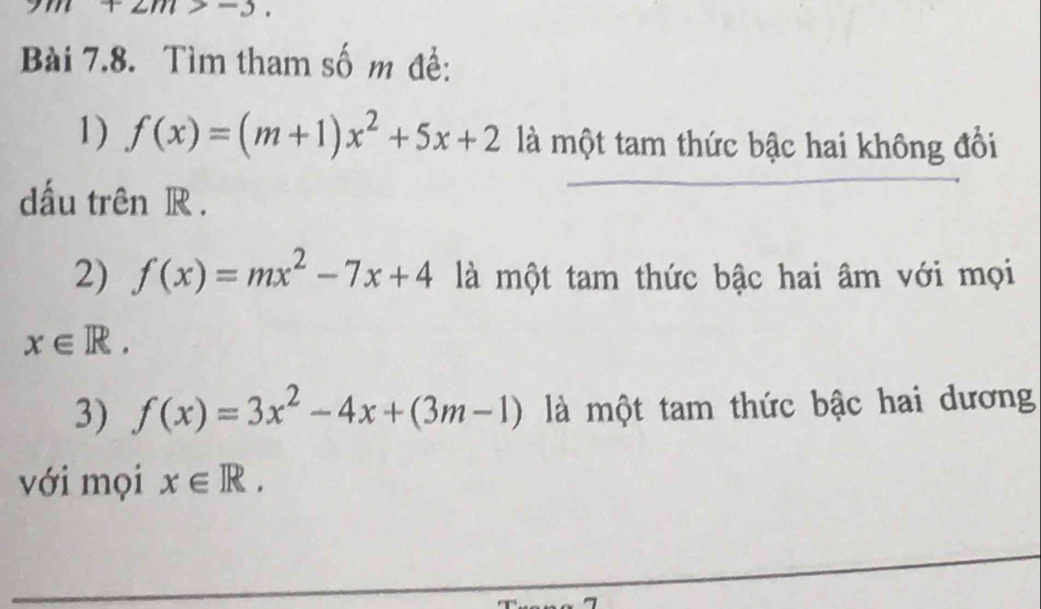 +2m>-5. 
Bài 7.8. Tìm tham số m đề: 
1) f(x)=(m+1)x^2+5x+2 là một tam thức bậc hai không đổi 
dấu trên R. 
2) f(x)=mx^2-7x+4 là một tam thức bậc hai âm với mọi
x∈ R. 
3) f(x)=3x^2-4x+(3m-1) là một tam thức bậc hai dương 
với mọi x∈ R.