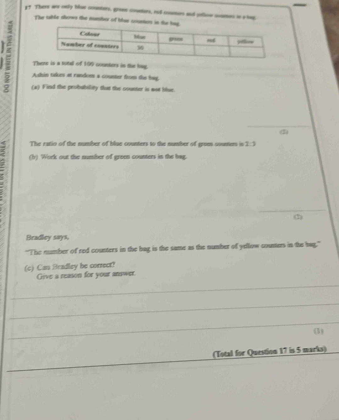 #7 Thers ane only blus counters, green counters, rod counters and pthow coumes is a hp 
The table shows the number of blus counton in t 
There is a total of 100 counters in the bag. 
Ashin takes at random a counter from the bag, 
(s) Find the probability that the counter is not blue. 
_ 
(2) 
; 
The ratio of the number of blue counters to the number of green conten to 2:3
(b) Work out the numbber of green counters in the bag. 
_ 
Bradley says, 
"The mumber of red counters in the bag is the same as the number of yellow contes in the bag." 
(c) Can Bradley be correct? 
Give a reason for your answer. 
_ 
_ 
_ 
(1) 
_ 
(Total for Question 17 is 5 marks)