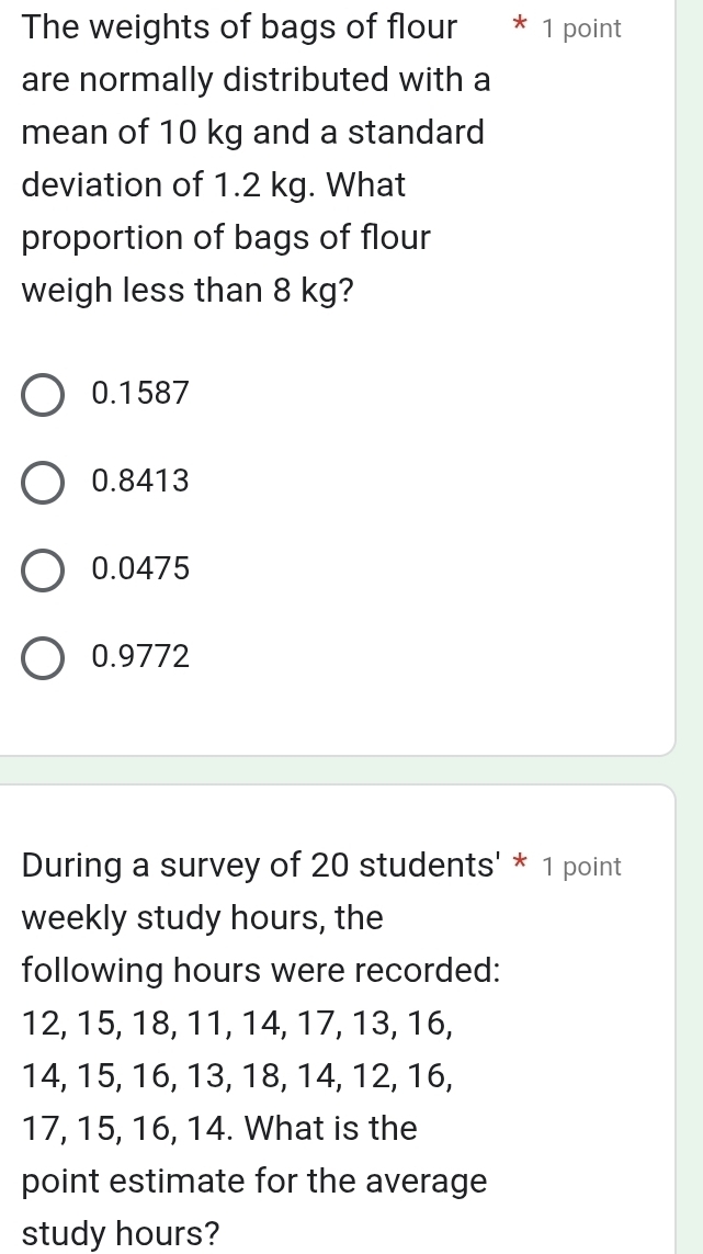 The weights of bags of flour * 1 point
are normally distributed with a
mean of 10 kg and a standard
deviation of 1.2 kg. What
proportion of bags of flour
weigh less than 8 kg?
0.1587
0.8413
0.0475
0.9772
During a survey of 20 students' * 1 point
weekly study hours, the
following hours were recorded:
12, 15, 18, 11, 14, 17, 13, 16,
14, 15, 16, 13, 18, 14, 12, 16,
17, 15, 16, 14. What is the
point estimate for the average
study hours?