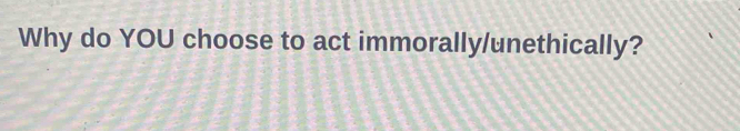 Why do YOU choose to act immorally/unethically?