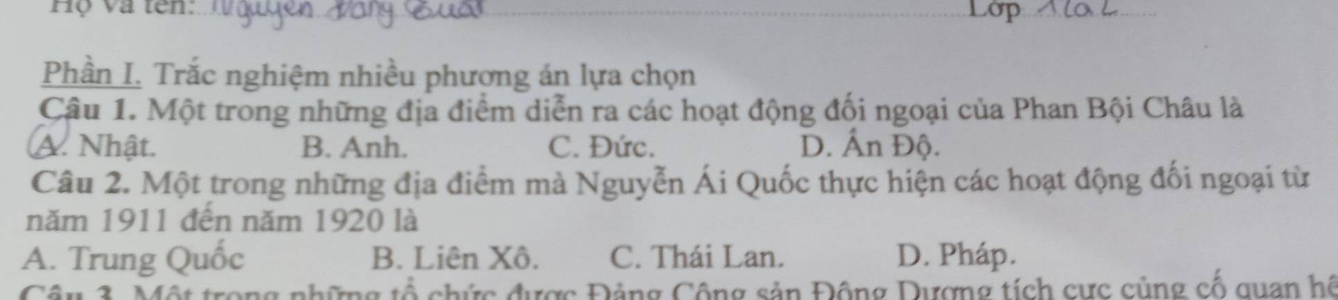 Hộ và tên:
Phần I. Trắc nghiệm nhiều phương án lựa chọn
Câu 1. Một trong những địa điểm diễn ra các hoạt động đối ngoại của Phan Bội Châu là
A. Nhật. B. Anh. C. Đức. D. Ấn Độ.
Câu 2. Một trong những địa điểm mà Nguyễn Ái Quốc thực hiện các hoạt động đối ngoại từ
năm 1911 đến năm 1920 là
A. Trung Quốc B. Liên Xô. C. Thái Lan. D. Pháp.
Câu 3. Một trong những tổ chức được Đảng Cộng sản Động Dượng tích cực củng cố quan hệ