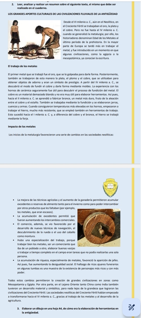 Leer, analizar y realizar un resumen sobre el siguiente texto, el mismo que debe ser
realizado en el cuaderno.
los grandes aportes culturales de las civilizaciones fluviales de la antigüedad
Desde el VI milenio a. C., aún en el Neolítico, en
l Creciente Fértil se trabajaban el oro, la plata y
l cobre. Pero no fue hasta el IV milenio a. C.
uando se generalizó la metalurgia; por ello, los
istoriadores denominan Edad de los Metales a
ltimo período de la prehistoria. En la mayor
arte de Europa se tardó más en trabajar el
etal, y fue introducido en un momento en que
lgunas civilizaciones, como la egipcia o la
esopotámica, ya conocían la escritura.
El trabajo de los metales
El primer metal que se trabajó fue el oro, que se lo golpeaba para darle forma. Posteriormente
también se trabajaron de esta manera la plata, el plomo y el cobre, que se utilizaban para
obtener objetos de adorno y eran un símbolo de prestigio. A partir del IV milenio a. C., se
descubrió el modo de fundir el cobre y darle forma mediante moldes. La experiencia con los
hornos de cerámica seguramente fue útil para descubrir el proceso de fundición del metal. El
cobre es un material demasiado blando y no era muy útil para elaborar herramientas. Así pues,
hacia el II milenio a. C. se aprendió a fabricar bronce, un metal más duro, fruto de la aleación
entre el cobre y el estaño. También se trabajaba mediante la fundición y se elaboraron jarras
cuencos y armas. Cuando consiguieron temperaturas más elevadas en los hornos, empezaron a
trabajar el hierro, mucho más resistente, que se empleó también en herramientas de trabajo.
Esto sucedió hacia el I milenio a. C. y, a diferencia del cobre y el bronce, el hierro se trabajó
mediante la forja.
La mejora de las técnicas agrícolas y el aumento de la ganadería permitieron acumular
excedentes o reservas de alimento tanto para el invierno como para poder intercambiar
por otros productos que les faltaban (por ejemplo
los metales, que eran escasos).
La acumulación de excedentes permitió que
fueran aumentando los intercambios comerciales
El comercio, además, se vio favorecido por e
desarrollo de nuevas técnicas de navegación, e
descubrimiento de la rueda o el uso del caballo
como montura
Hubo una especialización del trabajo, porque
trabajar bien los metales, ser un comerciante que
iba de un poblado a otro, elaborar buenas vasijas
o trabajar a tiempo completo en el campo eran tareas que no podía realizarias una sola
persona
La acumulación de riqueza, especialmente de metales, favoreció la aparición de jefes.
Así pues, fue aumentando la desigualdad social. El hallazgo de ricos ajuares funerarios
en algunas tumbas es una muestra de la existencia de personajes más ricos y con más
poder.
Todos estos cambios permitieron la creación de grandes civilizaciones en zonas como
Mesopotamia y Egipto. Por otra parte, en el Lejano Oriente tanto China como India también
tuvieron un desarrollo material y simbólico, para nada lejos de la grandeza que lograron las
civilizaciones del Creciente Fértil. Las sociedades neolíticas del Creciente Fértil habían empezado
a transformarse hacia el IV milenio a. C., gracías al trabajo de los metales y al desarrollo de la
agricultura
3. Elaborar un dibujo en una hoja A4, de cómo era la elaboración de herramientas en 
la antigüedad.