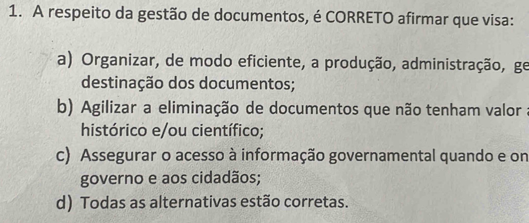 A respeito da gestão de documentos, é CORRETO afirmar que visa:
a) Organizar, de modo eficiente, a produção, administração, ge
destinação dos documentos;
b) Agilizar a eliminação de documentos que não tenham valor
histórico e/ou científico;
c) Assegurar o acesso à informação governamental quando e on
governo e aos cidadãos;
d) Todas as alternativas estão corretas.