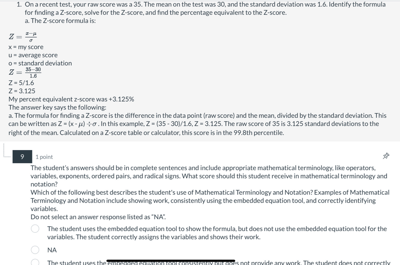 On a recent test, your raw score was a 35. The mean on the test was 30, and the standard deviation was 1.6. Identify the formula
for finding a Z-score, solve for the Z-score, and find the percentage equivalent to the Z-score.
a. The Z-score formula is:
Z= (x-mu )/sigma  
x=1 my score
u= average score
o= standard deviation
Z= (35-30)/1.6 
Z=5/1.6
Z=3.125
My percent equivalent z-score was +3.125%
The answer key says the following:
a. The formula for finding a Z-score is the difference in the data point (raw score) and the mean, divided by the standard deviation. This
can be written as Z=(x-mu )/ sigma. In this example, Z=(35-30)/1.6, Z=3.125. The raw score of 35 is 3.125 standard deviations to the
right of the mean. Calculated on a Z-score table or calculator, this score is in the 99.8th percentile.
9 1 point
The student’s answers should be in complete sentences and include appropriate mathematical terminology, like operators,
variables, exponents, ordered pairs, and radical signs. What score should this student receive in mathematical terminology and
notation?
Which of the following best describes the student's use of Mathematical Terminology and Notation? Examples of Mathematical
Terminology and Notation include showing work, consistently using the embedded equation tool, and correctly identifying
variables.
Do not select an answer response listed as “NA”.
The student uses the embedded equation tool to show the formula, but does not use the embedded equation tool for the
variables. The student correctly assigns the variables and shows their work.
NA
The student uses the embedded equation tool consistently but does not provide any work. The student does not correctly