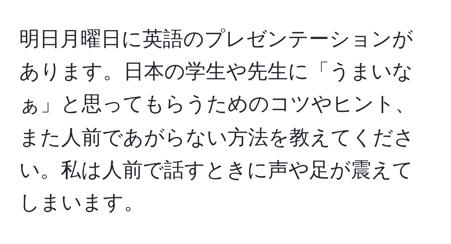 明日月曜日に英語のプレゼンテーションがあります。日本の学生や先生に「うまいなぁ」と思ってもらうためのコツやヒント、また人前であがらない方法を教えてください。私は人前で話すときに声や足が震えてしまいます。