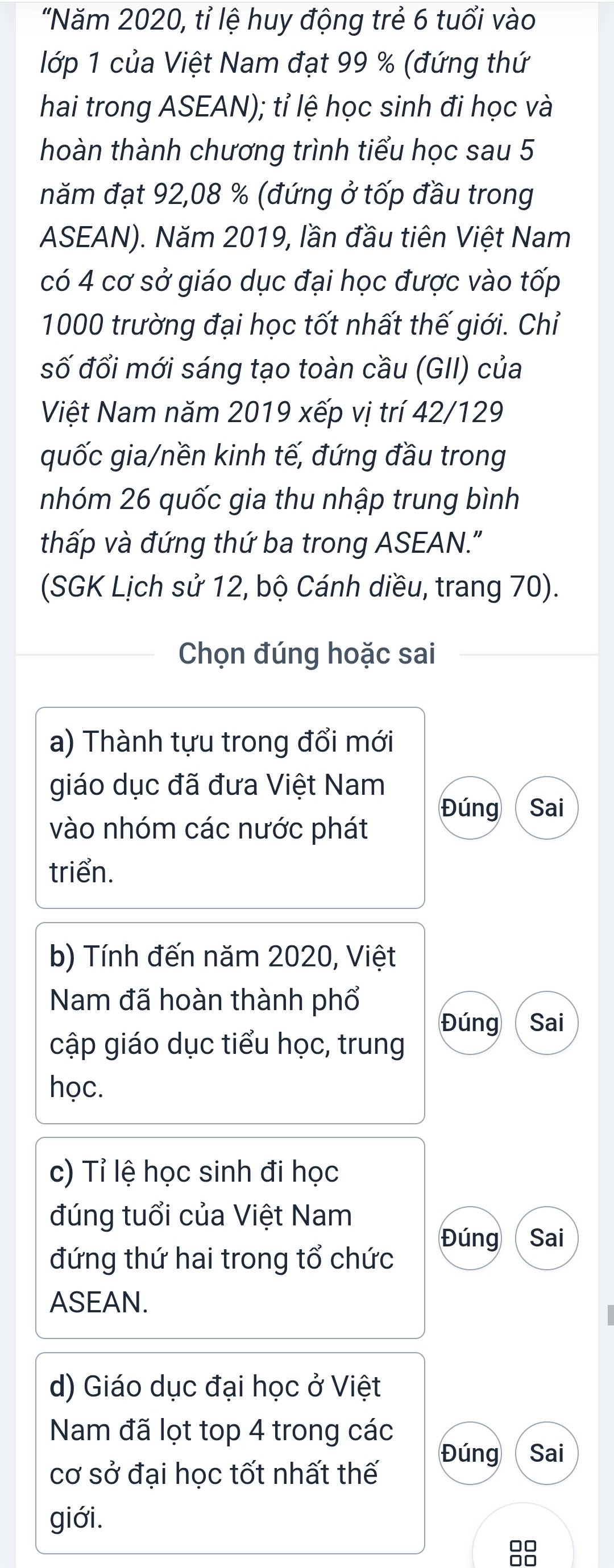 "Năm 2020, tỉ lệ huy động trẻ 6 tuổi vào 
lớp 1 của Việt Nam đạt 99 % (đứng thứ 
hai trong ASEAN); tỉ lệ học sinh đi học và 
hoàn thành chương trình tiểu học sau 5 
năm đạt 92, 08 % (đứng ở tốp đầu trong 
ASEAN). Năm 2019, lần đầu tiên Việt Nam 
có 4 cơ sở giáo dục đại học được vào tốp
1000 trường đại học tốt nhất thế giới. Chỉ 
số đổi mới sáng tạo toàn cầu (GII) của 
Việt Nam năm 2019 xếp vị trí 42/129
quốc gia/nền kinh tế, đứng đầu trong 
nhóm 26 quốc gia thu nhập trung bình 
thấp và đứng thứ ba trong ASEAN." 
(SGK Lịch sử 12, bộ Cánh diều, trang 70). 
Chọn đúng hoặc sai 
a) Thành tựu trong đổi mới 
giáo dục đã đưa Việt Nam 
Đúng Sai 
vào nhóm các nước phát 
triển. 
b) Tính đến năm 2020, Việt 
Nam đã hoàn thành phổ 
Đúng Sai 
cập giáo dục tiểu học, trung 
học. 
c) Tỉ lệ học sinh đi học 
đúng tuổi của Việt Nam 
Đúng Sai 
đứng thứ hai trong tổ chức 
ASEAN. 
d) Giáo dục đại học ở Việt 
Nam đã lọt top 4 trong các 
Đúng Sai 
cơ sở đại học tốt nhất thế 
giới.
88