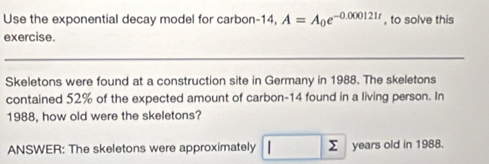 Use the exponential decay model for carbon- 14, A=A_0e^(-0.000121t) , to solve this 
exercise. 
Skeletons were found at a construction site in Germany in 1988. The skeletons 
contained 52% of the expected amount of carbon- 14 found in a living person. In 
1988, how old were the skeletons? 
ANSWER: The skeletons were approximately □ sumlimits years old in 1988.