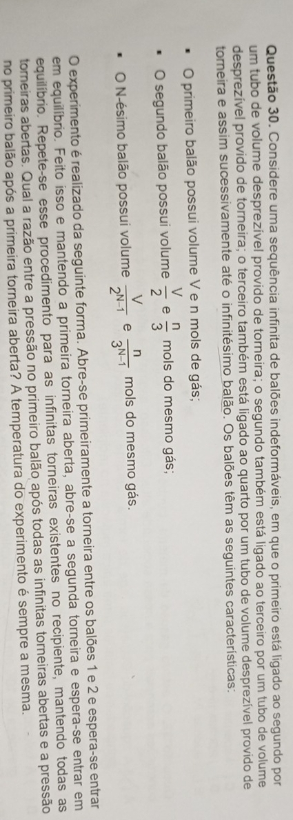 Considere uma sequência infinita de balões indeformáveis, em que o primeiro está ligado ao segundo por 
um tubo de volume desprezível provido de torneira; o segundo também está ligado ao terceiro por um tubo de volume 
desprezível provido de torneira; o terceiro também está ligado ao quarto por um tubo de volume desprezível provido de 
torneira e assim sucessivamente até o infinitésimo balão. Os balões têm as seguintes características: 
O primeiro balão possui volume V e n mols de gás; 
O segundo balão possui volume  V/2  e  n/3 mols do mesmo gás; 
O N-ésimo balão possui volume  V/2^(N-1)  e  n/3^(N-1)  mols do mesmo gás. 
O experimento é realizado da seguinte forma. Abre-se primeiramente a torneira entre os balões 1 e 2 e espera-se entrar 
em equilíbrio. Feito isso e mantendo a primeira torneira aberta, abre-se a segunda torneira e espera-se entrar em 
equilíbrio. Repete-se esse procedimento para as infinitas torneiras existentes no recipiente, mantendo todas as 
tomeiras abertas. Qual a razão entre a pressão no primeiro balão após todas as infinitas torneiras abertas e a pressão 
no primeiro balão após a primeira torneira aberta? A temperatura do experimento é sempre a mesma.