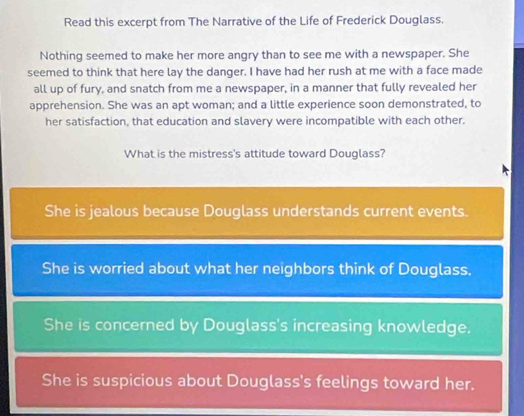 Read this excerpt from The Narrative of the Life of Frederick Douglass.
Nothing seemed to make her more angry than to see me with a newspaper. She
seemed to think that here lay the danger. I have had her rush at me with a face made
all up of fury, and snatch from me a newspaper, in a manner that fully revealed her
apprehension. She was an apt woman; and a little experience soon demonstrated, to
her satisfaction, that education and slavery were incompatible with each other.
What is the mistress's attitude toward Douglass?
She is jealous because Douglass understands current events.
She is worried about what her neighbors think of Douglass.
She is concerned by Douglass's increasing knowledge.
She is suspicious about Douglass's feelings toward her.