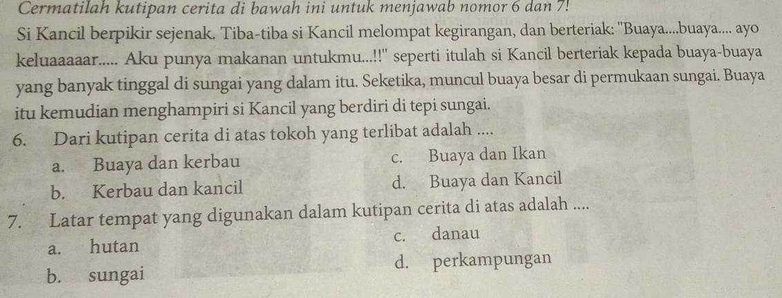 Cermatilah kutipan cerita di bawah ini untuk menjawab nomor 6 dan 7!
Si Kancil berpikir sejenak. Tiba-tiba si Kancil melompat kegirangan, dan berteriak: ''Buaya....buaya.... ayo
keluaaaaar..... Aku punya makanan untukmu...!!'' seperti itulah si Kancil berteriak kepada buaya-buaya
yang banyak tinggal di sungai yang dalam itu. Seketika, muncul buaya besar di permukaan sungai. Buaya
itu kemudian menghampiri si Kancil yang berdiri di tepi sungai.
6. Dari kutipan cerita di atas tokoh yang terlibat adalah ....
a. Buaya dan kerbau c. Buaya dan Ikan
b. Kerbau dan kancil d. Buaya dan Kancil
7. Latar tempat yang digunakan dalam kutipan cerita di atas adalah ....
c. danau
a. hutan
d. perkampungan
b. sungai