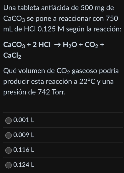 Una tableta antiácida de 500 mg de
CaCO_3 se pone a reaccionar con 750
mL de HCI 0.125 M según la reacción:
CaCO_3+2HClto H_2O+CO_2+
CaCl_2
Qué volumen de CO_2 gaseoso podría
producir esta reacción a 22°C y una
presión de 742 Torr.
0.001 L
0.009 L
0.116 L
0.124 L