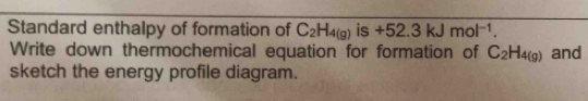 Standard enthalpy of formation of C_2H_4(g) is +52.3kJmol^(-1). 
Write down thermochemical equation for formation of C_2H_4(g) and 
sketch the energy profile diagram.