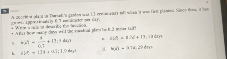 24 4 points
A zucchini plant in Darnell’s garden was 13 centimeters tall when it was first planted. Since then, it has
grown approximately 0.7 centimeter per day.
Write a rule to describe the function.
After how many days will the zucchini plant be 0.2 meter tall?
a. h(d)= d/0.7 +13;5days c. h(d)=0.7d+13;10days
b. h(d)=13d+0.7;1.9days d. h(d)=0.7d; 29days