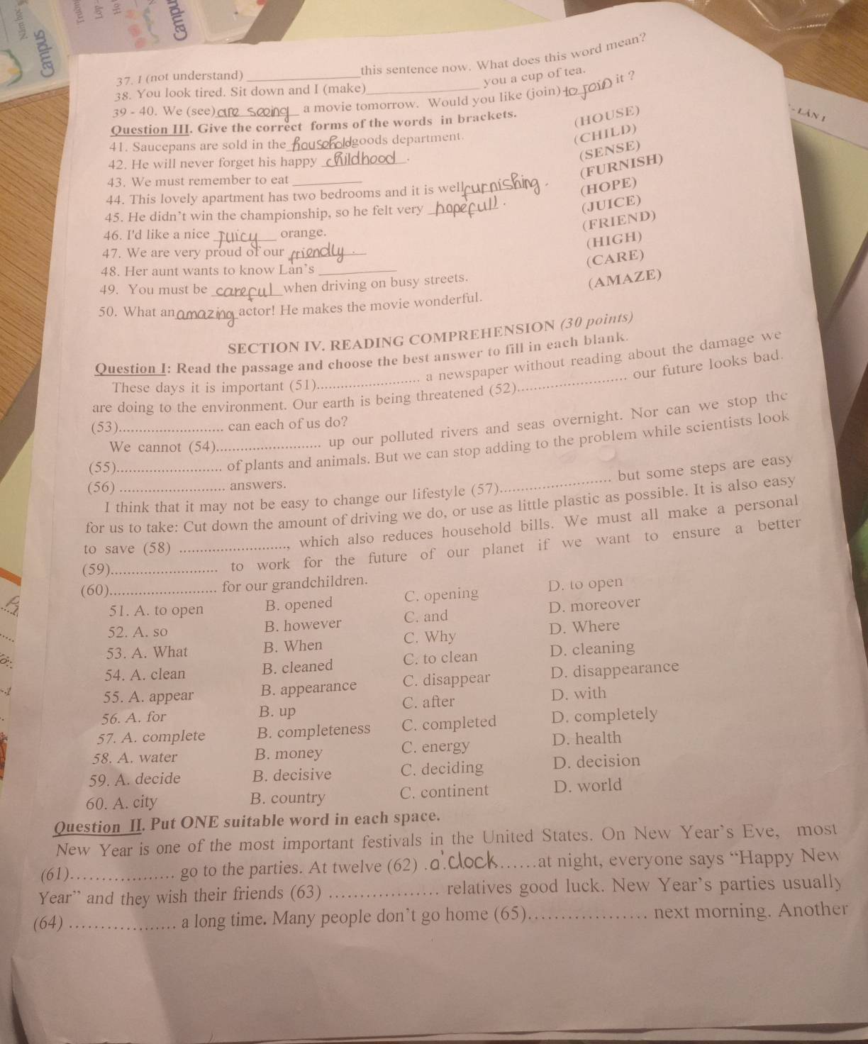 this sentence now. What does this word mean?
37. 1 (not understand)_
you a cup of tea.
it ?
38. You look tired. Sit down and I (make)_
39 - 40. We (see)
a movie tomorrow. Would you like (join) 
Question III. Give the correct forms of the words in brackets.
(HOUSE)
- Lân 1
41. Saucepans are sold in the_ goods department.
(CHILD)
42. He will never forget his happy_
43. We must remember to eat_
(FURNISH) (SENSE)
44. This lovely apartment has two bedrooms and it is well_
(HOPE)
45. He didn’t win the championship, so he felt very_
(JUICE)
_
46. I'd like a nice orange.
(FRIEND)
(HIGH)
47. We are very proud of our_
48. Her aunt wants to know Lan’s_
(CARE)
49. You must be
when driving on busy streets.
(AMAZE)
50. What an _ actor! He makes the movie wonderful.
SECTION IV. READING COMPREHENSION (30 points)
a newspaper without reading about the damage we
. our future looks bad.
These days it is important (51)
_
Question I: Read the passage and choose the best answer to fill in each blank.
are doing to the environment. Our earth is being threatened (52)
_
up our polluted rivers and seas overnight. Nor can we stop the
(53)_
can each of us do?
We cannot (54)_
(55)_
of plants and animals. But we can stop adding to the problem while scientists look
(56)_ answers.
I think that it may not be easy to change our lifestyle (57) but some steps are easy
for us to take: Cut down the amount of driving we do, or use as little plastic as possible. It is also easy
to save (58)_
, which also reduces household bills. We must all make a personal
(59)_
to work for the future of our planet if we want to ensure a better
(60)_ for our grandchildren.
51. A. to open B. opened C. opening D. to open
52. A. so B. however C. and D. moreover
53. A. What B. When C. Why D. Where
54. A. clean B. cleaned C. to clean D. cleaning
55. A. appear B. appearance C. disappear D. disappearance
C. after D. with
56. A. for
B. up
57. A. complete B. completeness C. completed D. completely
58. A. water B. money C. energy D. health
59. A. decide B. decisive C. deciding D. decision
60. A. city B. country C. continent D. world
Question II. Put ONE suitable word in each space.
New Year is one of the most important festivals in the United States. On New Year`s Eve, most
(61)_ go to the parties. At twelve (62) .c _at night, everyone says “Happy New
Year” and they wish their friends (63) _relatives good luck. New Year's parties usually
(64) _a long time. Many people don’t go home (65)_ next morning. Another