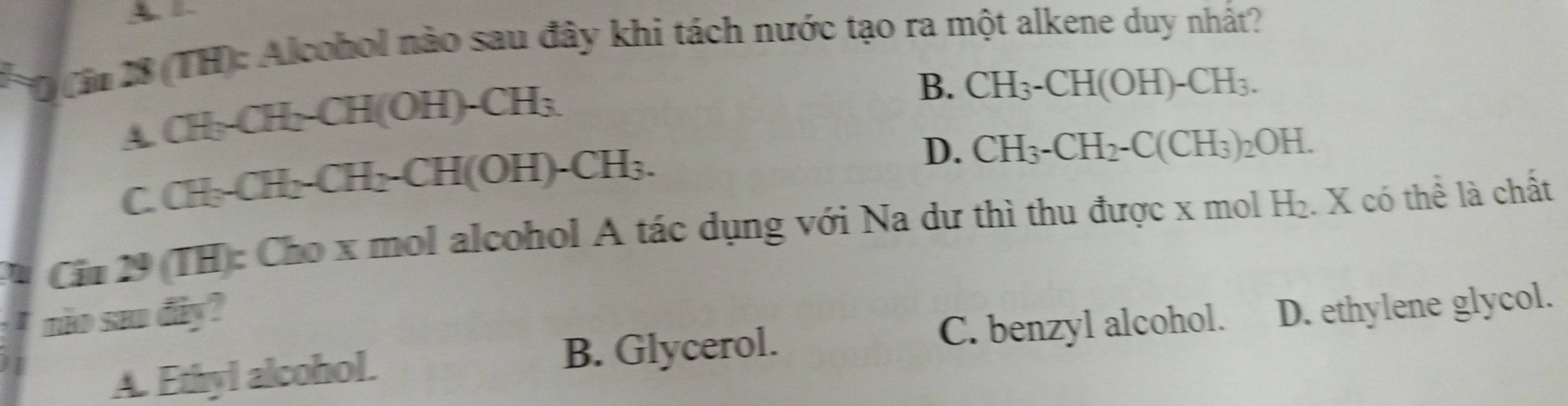 A
* Dà 28 (TH): Alcohol nào sau đây khi tách nước tạo ra một alkene duy nhất?
∠ _  CH_3-CH_2-CH(OH)-CH_3
B. CH_3-CH(OH)-CH_3.
5 CH_3-CH_2-CH_2-CH(OH)-CH_3.
D. CH_3-CH_2-C(CH_3)_2OH. 
Cin 29 (TH): Cho x mol alcohol A tác dụng với Na dư thì thu được x mol H_2 : X có thể là chất
I no sa đây?
A. Ethyl alcohol. B. Glycerol. C. benzyl alcohol. D. ethylene glycol.