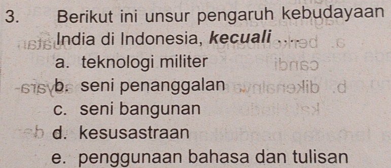 Berikut ini unsur pengaruh kebudayaan
India di Indonesia, kecuali
a. teknologi militer
b. seni penanggalan
c. seni bangunan
d. kesusastraan
e. penggunaan bahasa dan tulisan