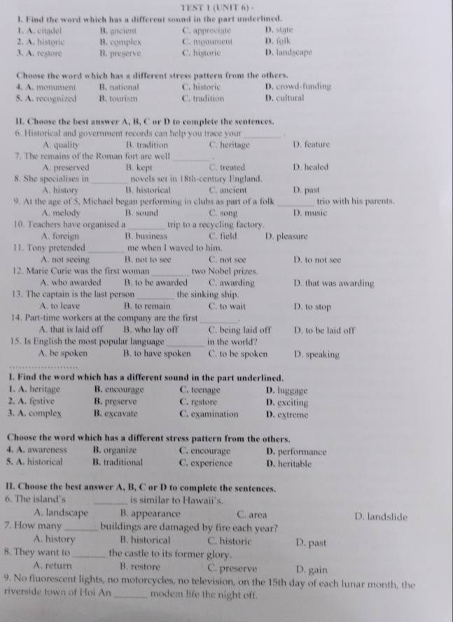 TEST 1 (UNIT 6) -
I. Find the word which has a different sound in the part underlined.
1. A. citadel B. ancient C. appreciate D. state
2. A. historic B. complex C. monument D. folk
3. A. restore B. preserve C. historic D. landscape
Choose the word which has a different stress pattern from the others.
4. A. monument B. national C. historic D. crowd-funding
5. A. recognized B. tourism C. tradition D. cultural
H. Choose the best answer A, B, C or D to complete the sentences.
6. Historical and government records can help you trace your_ .
A. quality B. tradition C. heritage D. feature
7. The remains of the Roman fort are well
_
A. preserved B. kept C. treated D. healed
_
8. She specialises in novels set in 18th-century England.
A. history B. historical C. ancient D. past
9. At the age of 5, Michael began performing in clubs as part of a folk _trio with his parents.
A. melody B. sound C. song D. music
10. Teachers have organised a _trip to a recycling factory.
A. foreign B. business C. field D. pleasure
11. Tony pretended _me when I waved to him.
A. not seeing B. not to see C. not see D. to not see
12. Marie Curie was the first woman_ two Nobel prizes.
A. who awarded B. to be awarded C. awarding D. that was awarding
13. The captain is the last person _the sinking ship.
A. to leave B. to remain C. to wait D. to stop
_
14. Part-time workers at the company are the first .
A. that is laid off B. who lay off C. being laid off D. to be laid off
15. Is English the most popular language _in the world?
A. be spoken B. to have spoken C. to be spoken D. speaking
I. Find the word which has a different sound in the part underlined.
1. A. heritage B. encourage C. teenage D. luggage
2. A. festive B. preserve C. restore D. exciting
3. A. complex B. excavate C. examination D. extreme
Choose the word which has a different stress pattern from the others.
4. A. awareness B. organize C. encourage D. performance
5. A. historical B. traditional C. experience D. heritable
II. Choose the best answer A, B, C or D to complete the sentences.
6. The island's _is similar to Hawaii's.
A. landscape B. appearance C. area D. landslide
7. How many_ buildings are damaged by fire each year?
A. history B. historical C. historic D. past
8. They want to_ the castle to its former glory.
A. return B. restore C. preserve D. gain
9. No fluorescent lights, no motorcycles, no television, on the 15th day of each lunar month, the
riverside town of Hoi An_ modem life the night off.