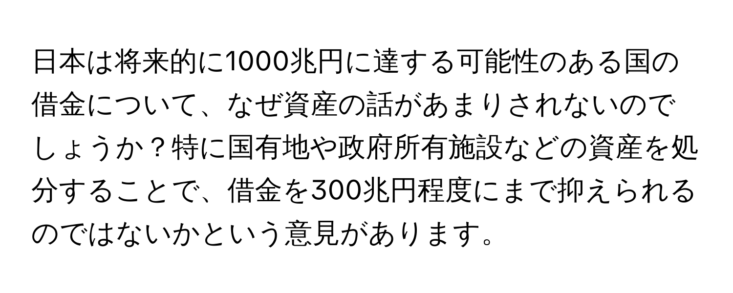 日本は将来的に1000兆円に達する可能性のある国の借金について、なぜ資産の話があまりされないのでしょうか？特に国有地や政府所有施設などの資産を処分することで、借金を300兆円程度にまで抑えられるのではないかという意見があります。