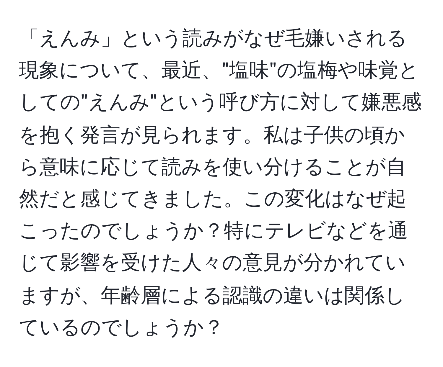 「えんみ」という読みがなぜ毛嫌いされる現象について、最近、"塩味"の塩梅や味覚としての"えんみ"という呼び方に対して嫌悪感を抱く発言が見られます。私は子供の頃から意味に応じて読みを使い分けることが自然だと感じてきました。この変化はなぜ起こったのでしょうか？特にテレビなどを通じて影響を受けた人々の意見が分かれていますが、年齢層による認識の違いは関係しているのでしょうか？