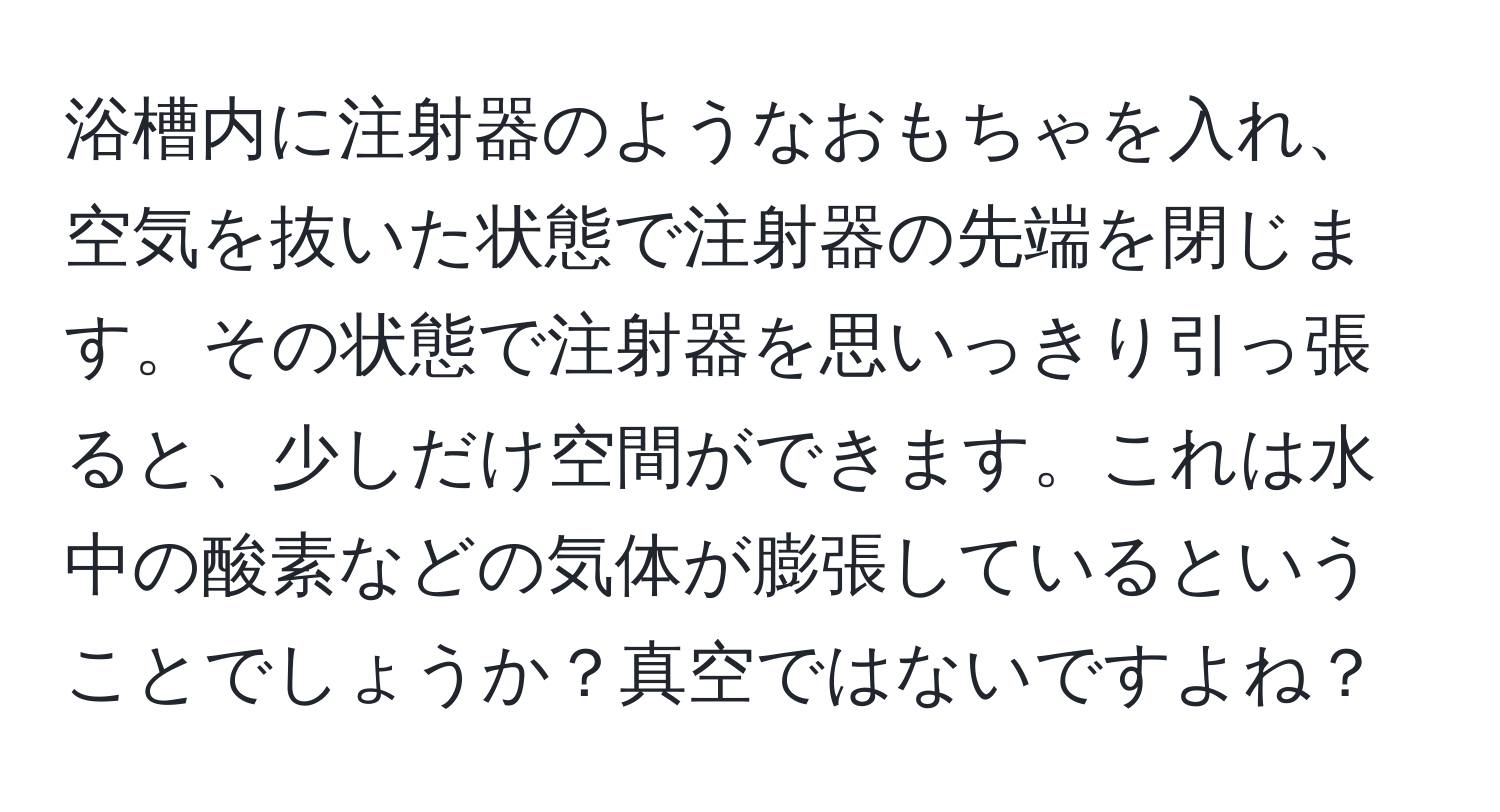 浴槽内に注射器のようなおもちゃを入れ、空気を抜いた状態で注射器の先端を閉じます。その状態で注射器を思いっきり引っ張ると、少しだけ空間ができます。これは水中の酸素などの気体が膨張しているということでしょうか？真空ではないですよね？