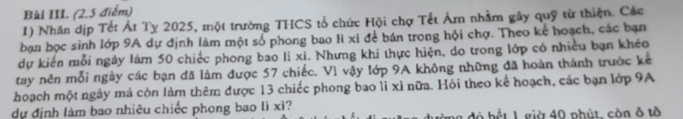 Bài III (2,5 điểm) 
1) Nhân dịp Tết Át Tỵ 2025, một trường THCS tổ chức Hội chợ Tết Âm nhằm gây quỹ từ thiện. Các 
ban học sinh lớp 9A dự định làm một số phong bao lì xỉ để bán trong hội chợ. Theo kể hoạch, các bạn 
dự kiến mỗi ngày làm 50 chiếc phong bao li xì. Nhưng khi thực hiện, do trong lớp có nhiều bạn khéo 
tay nên mỗi ngày các bạn đã làm được 57 chiếc. Vì vậy lớp 9A không những đã hoàn thành trước kể 
hoạch một ngày mả còn làm thêm được 13 chiếc phong bao lì xì nữa. Hỏi theo kể hoạch, các bạn lớp 9A
dự định làm bao nhiêu chiếc phong bao lì xì? 
đô hết 1 giờ 40 phút, còn ở tô