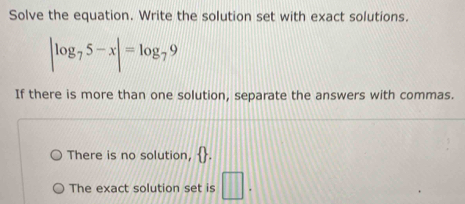 Solve the equation. Write the solution set with exact solutions.
|log _75-x|=log _79
If there is more than one solution, separate the answers with commas. 
There is no solution,   . 
The exact solution set is □.