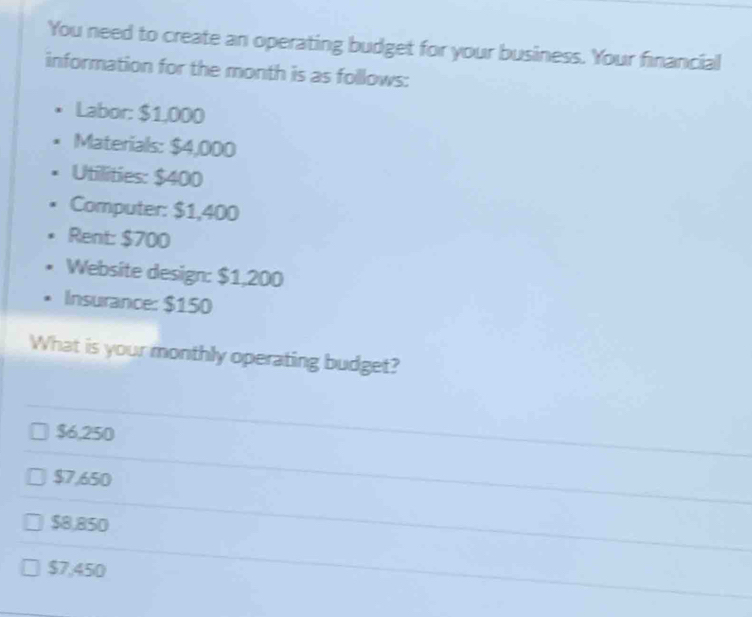 You need to create an operating budget for your business. Your financial
information for the month is as follows:
Labor: $1,000
Materials: $4,000
Utilities: $400
Computer: $1,400
Rent: $700
Website design: $1,200
Insurance: $150
What is your monthly operating budget?
$6,250
$7,650
$8,850
$7,450