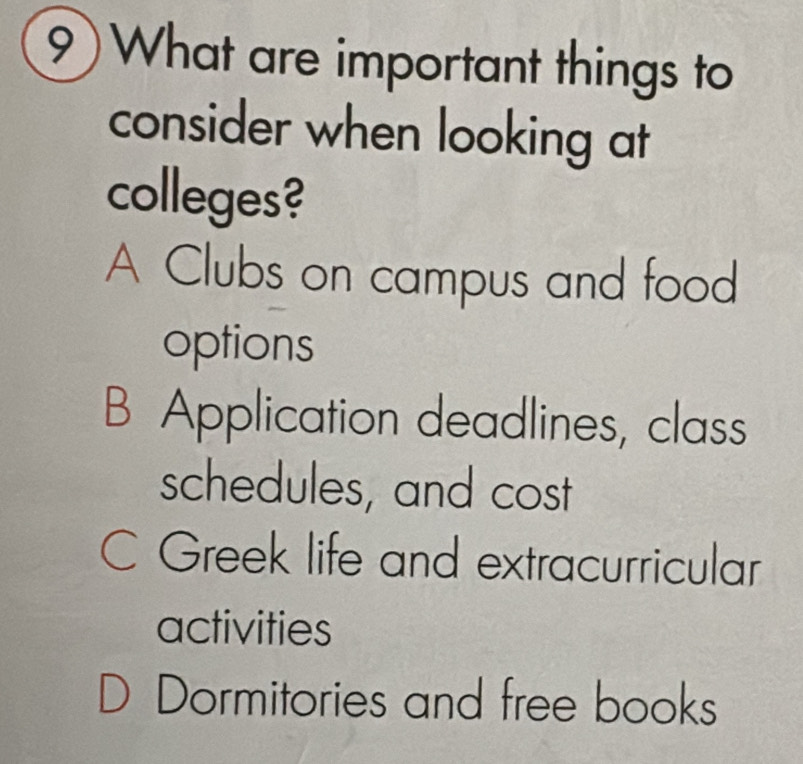 9)What are important things to
consider when looking at
colleges?
A Clubs on campus and food
options
B Application deadlines, class
schedules, and cost
C Greek life and extracurricular
activities
Dormitories and free books