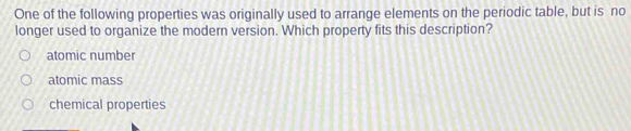 One of the following properties was originally used to arrange elements on the periodic table, but is no
longer used to organize the modern version. Which property fits this description?
atomic number
atomic mass
chemical properties