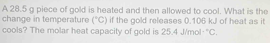 A 28.5 g piece of gold is heated and then allowed to cool. What is the 
change in temperature (^circ C) if the gold releases 0.106 kJ of heat as it 
cools? The molar heat capacity of gold is 25. 4J/mol·°C.