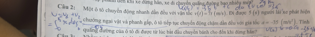 nănh dên khi xe dừng hăn, xe di chuyền quãng đường bạo nhiều mét? 
Câu 2: Một ô tô chuyển động nhanh dần đều với vận tốc v(t)=7t(m/s) , Đi được 5(s) người lái xe phát hiện 
, chướng ngai vật và phanh gấp, ô tô tiếp tục chuyển động chậm dần đều với gia tốc a=-35(m/s^2) , Tính 
* quảng đường của ô tô đi được từ lúc bắt đầu chuyển bánh cho đến khi dừng hắn? 
Cân 2n