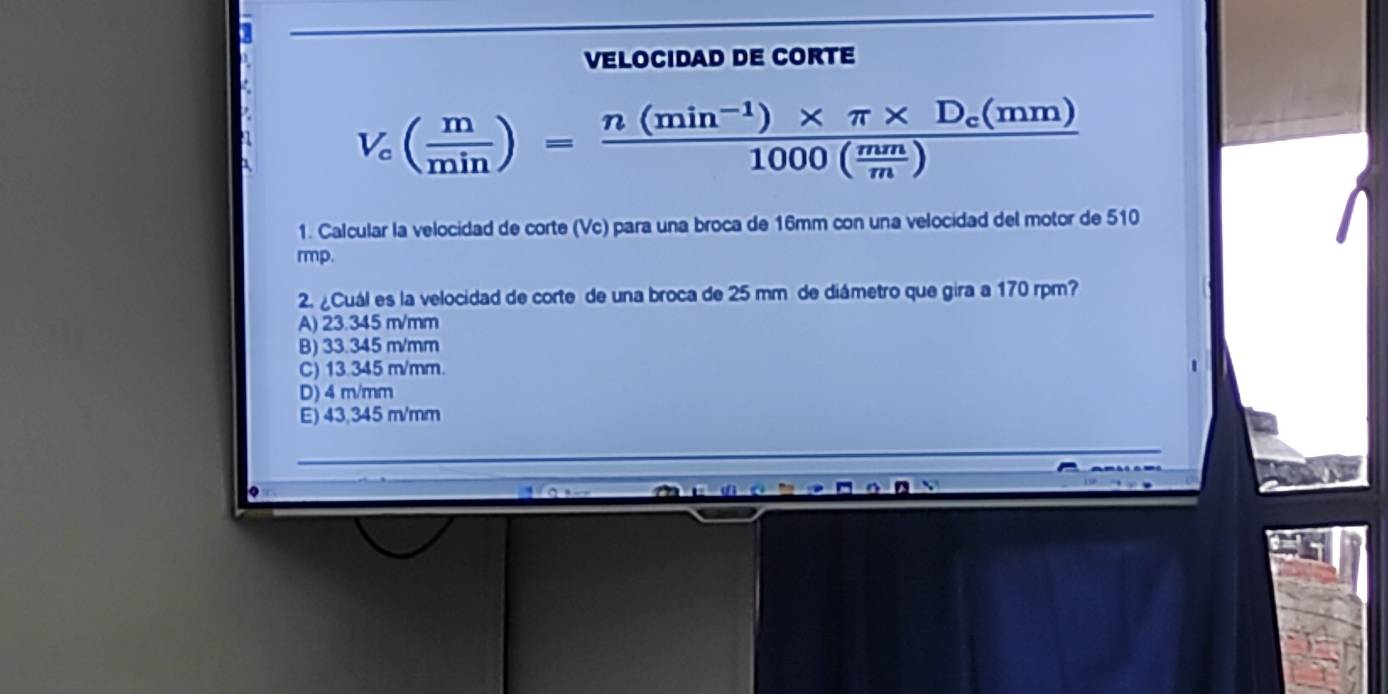 VELOCIDAD DE CORTE
V_c( m/min )=frac n(min^(-1))* π * D_c(mm)1000( mm/m )
1. Calcular la velocidad de corte (Vc) para una broca de 16mm con una velocidad del motor de 510
rmp.
2. ¿Cuál es la velocidad de corte de una broca de 25 mm de diámetro que gira a 170 rpm?
A) 23.345 m/mm
B) 33.345 m/mm
C) 13.345 m/mm.
D) 4 m/mm
E) 43,345 m/mm