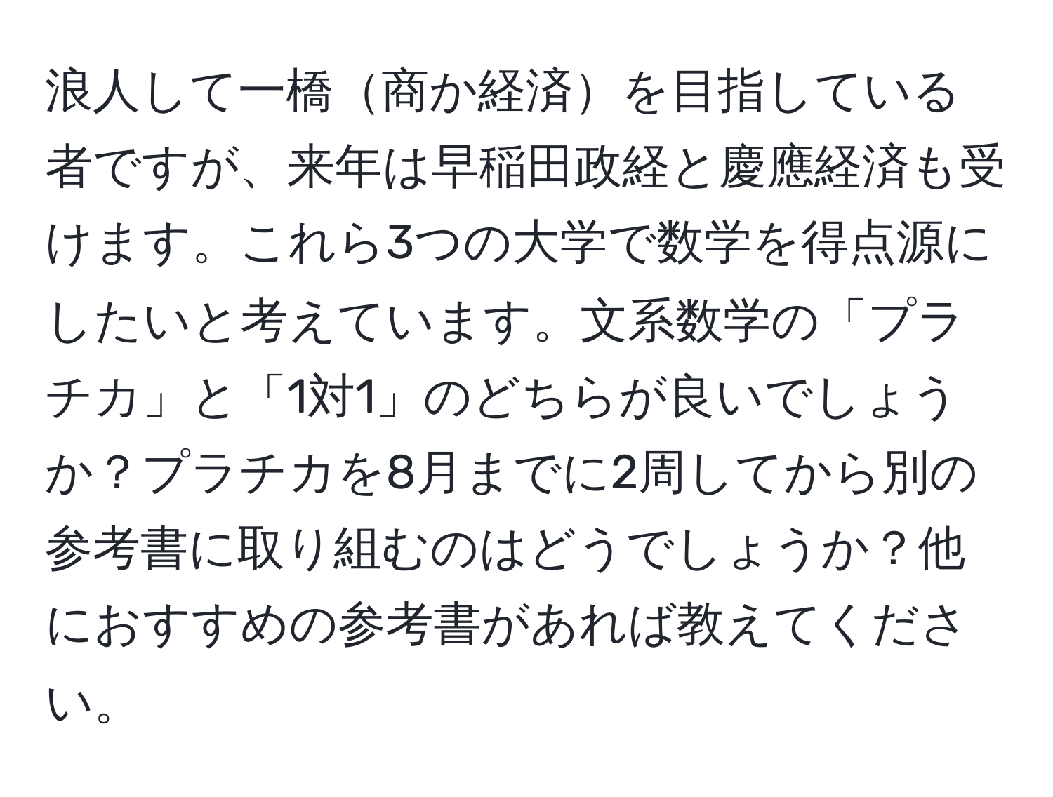 浪人して一橋商か経済を目指している者ですが、来年は早稲田政経と慶應経済も受けます。これら3つの大学で数学を得点源にしたいと考えています。文系数学の「プラチカ」と「1対1」のどちらが良いでしょうか？プラチカを8月までに2周してから別の参考書に取り組むのはどうでしょうか？他におすすめの参考書があれば教えてください。