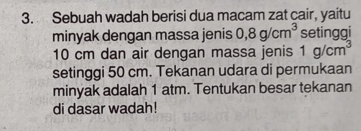 Sebuah wadah berisi dua macam zat cair, yaitu 
minyak dengan massa jenis 0,8g/cm^3 setinggi
10 cm dan air dengan massa jenis 1g/cm^3
setinggi 50 cm. Tekanan udara di permukaan 
minyak adalah 1 atm. Tentukan besar tekanan 
di dasar wadah!